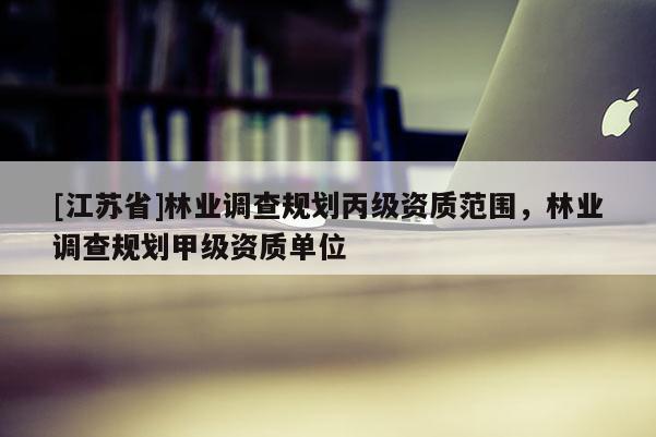 [江蘇省]林業(yè)調查規(guī)劃丙級資質范圍，林業(yè)調查規(guī)劃甲級資質單位