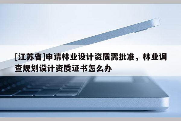 [江蘇省]申請林業設計資質需批準，林業調查規劃設計資質證書怎么辦