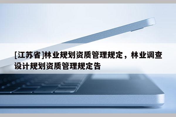 [江蘇省]林業(yè)規(guī)劃資質(zhì)管理規(guī)定，林業(yè)調(diào)查設計規(guī)劃資質(zhì)管理規(guī)定告
