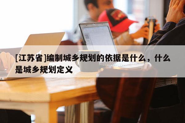 [江蘇省]編制城鄉規劃的依據是什么，什么是城鄉規劃定義