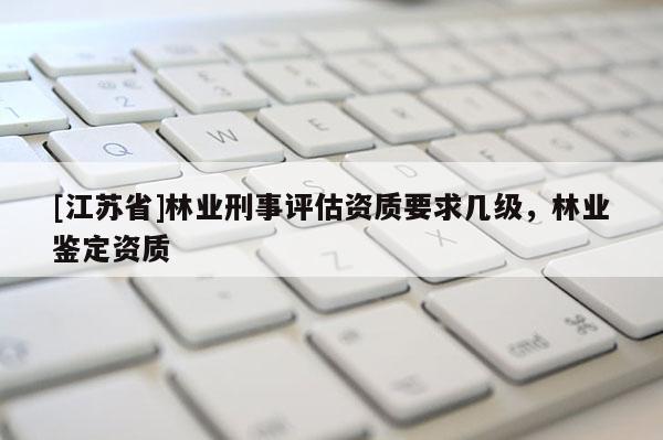 [江蘇省]林業刑事評估資質要求幾級，林業鑒定資質