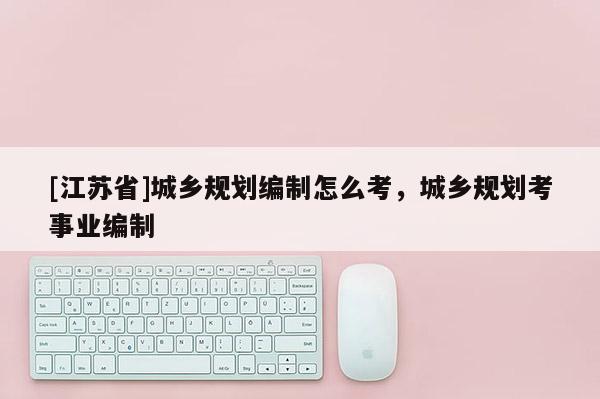 [江蘇省]城鄉規劃編制怎么考，城鄉規劃考事業編制