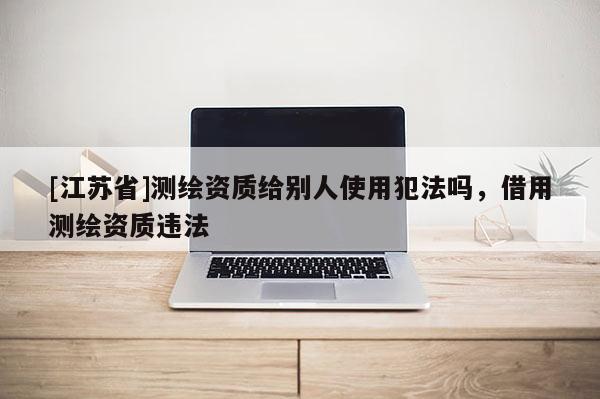 [江蘇省]測繪資質(zhì)給別人使用犯法嗎，借用測繪資質(zhì)違法