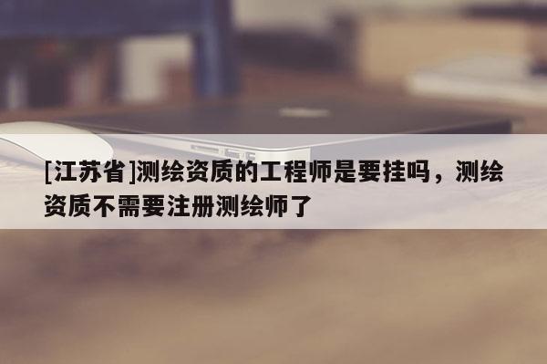 [江蘇省]測繪資質的工程師是要掛嗎，測繪資質不需要注冊測繪師了