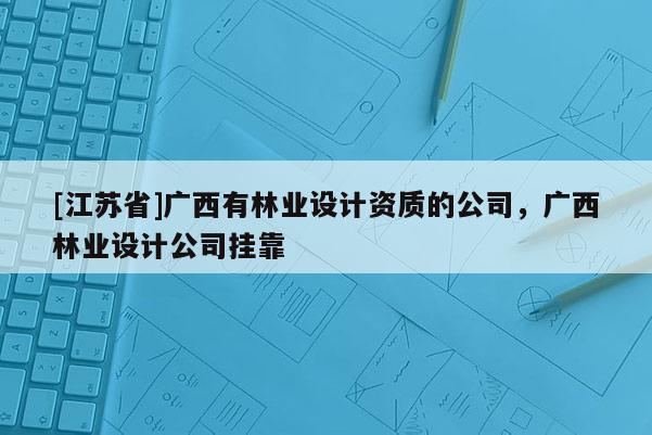 [江蘇省]廣西有林業(yè)設(shè)計資質(zhì)的公司，廣西林業(yè)設(shè)計公司掛靠