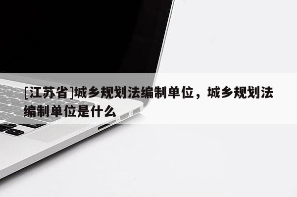 [江蘇省]城鄉規劃法編制單位，城鄉規劃法編制單位是什么