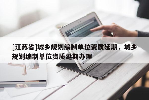 [江蘇省]城鄉規劃編制單位資質延期，城鄉規劃編制單位資質延期辦理