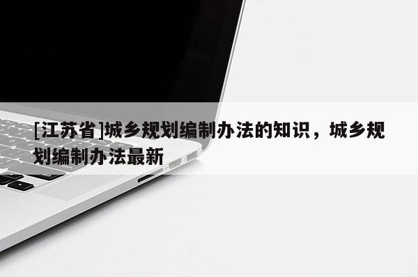 [江蘇省]城鄉規劃編制辦法的知識，城鄉規劃編制辦法最新