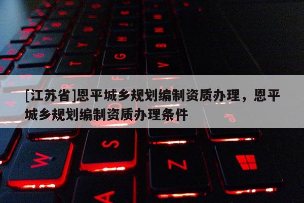 [江蘇省]恩平城鄉規劃編制資質辦理，恩平城鄉規劃編制資質辦理條件