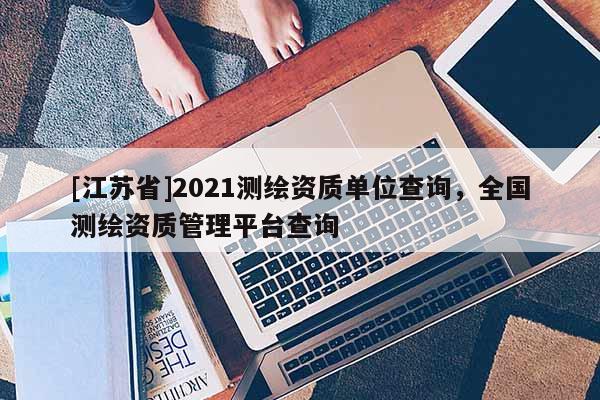 [江蘇省]2021測(cè)繪資質(zhì)單位查詢，全國(guó)測(cè)繪資質(zhì)管理平臺(tái)查詢