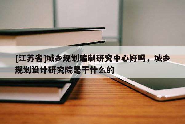 [江蘇省]城鄉規劃編制研究中心好嗎，城鄉規劃設計研究院是干什么的
