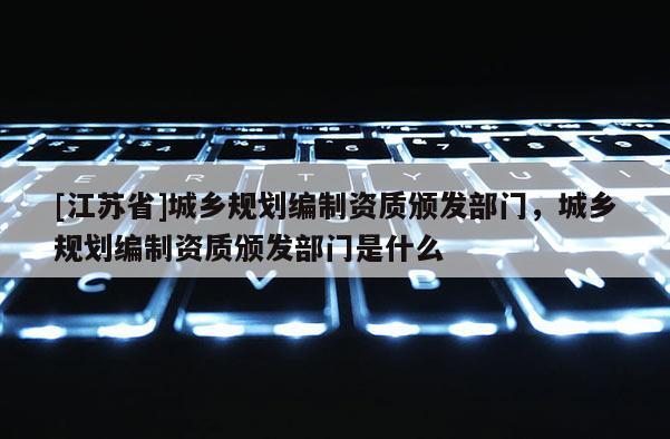 [江蘇省]城鄉規劃編制資質頒發部門，城鄉規劃編制資質頒發部門是什么