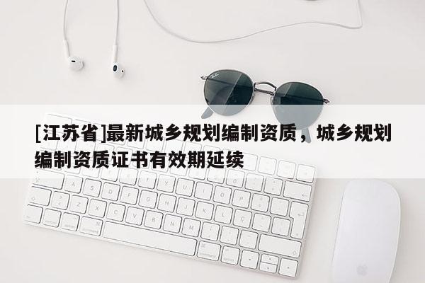 [江蘇省]最新城鄉規劃編制資質，城鄉規劃編制資質證書有效期延續