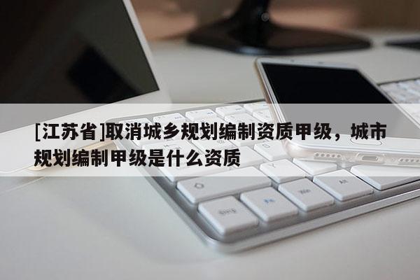 [江蘇省]取消城鄉規劃編制資質甲級，城市規劃編制甲級是什么資質