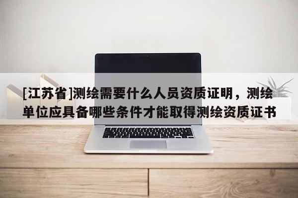 [江蘇省]測繪需要什么人員資質證明，測繪單位應具備哪些條件才能取得測繪資質證書