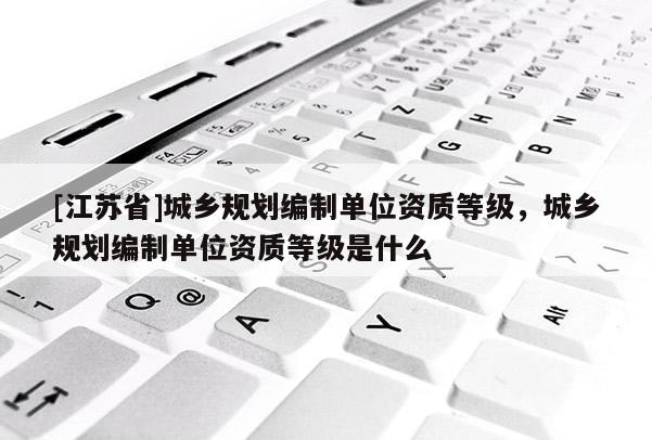 [江蘇省]城鄉規劃編制單位資質等級，城鄉規劃編制單位資質等級是什么