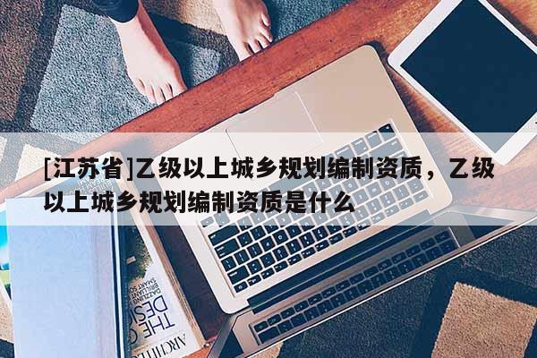 [江蘇省]乙級以上城鄉規劃編制資質，乙級以上城鄉規劃編制資質是什么