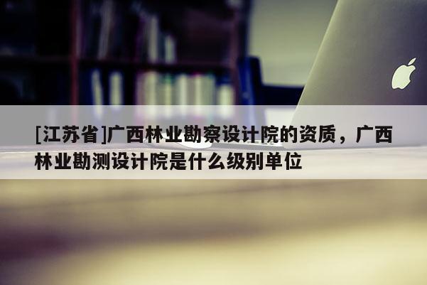 [江蘇省]廣西林業(yè)勘察設(shè)計院的資質(zhì)，廣西林業(yè)勘測設(shè)計院是什么級別單位