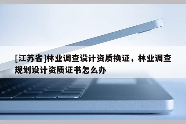[江蘇省]林業調查設計資質換證，林業調查規劃設計資質證書怎么辦