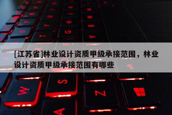 [江蘇省]林業設計資質甲級承接范圍，林業設計資質甲級承接范圍有哪些