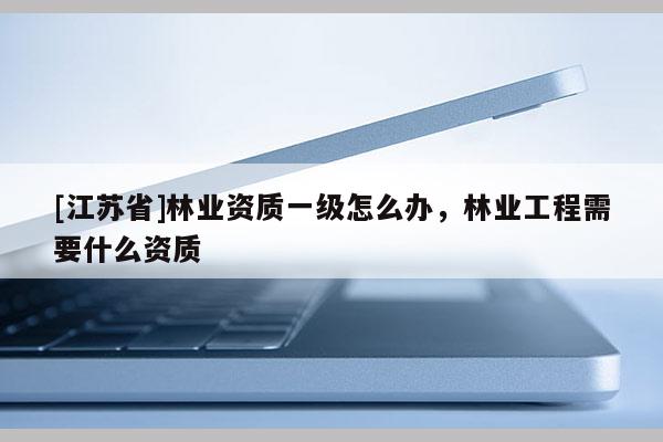 [江蘇省]林業(yè)資質(zhì)一級怎么辦，林業(yè)工程需要什么資質(zhì)