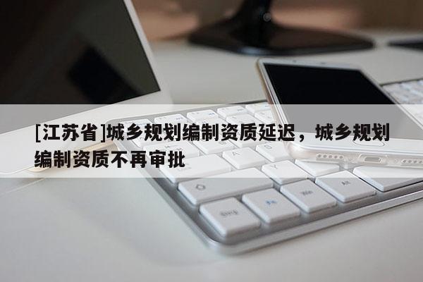 [江蘇省]城鄉規劃編制資質延遲，城鄉規劃編制資質不再審批