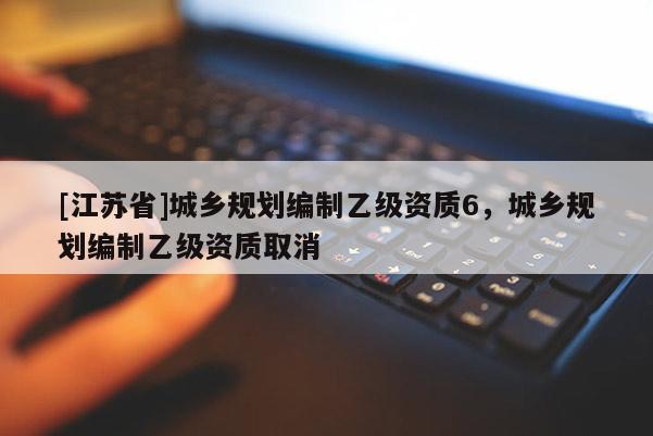 [江蘇省]城鄉(xiāng)規(guī)劃編制乙級資質(zhì)6，城鄉(xiāng)規(guī)劃編制乙級資質(zhì)取消