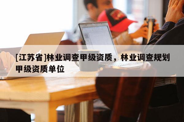 [江蘇省]林業(yè)調(diào)查甲級資質(zhì)，林業(yè)調(diào)查規(guī)劃甲級資質(zhì)單位