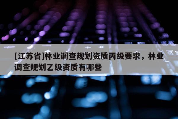 [江蘇省]林業(yè)調(diào)查規(guī)劃資質(zhì)丙級要求，林業(yè)調(diào)查規(guī)劃乙級資質(zhì)有哪些