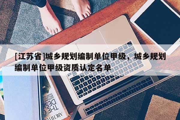[江蘇省]城鄉規劃編制單位甲級，城鄉規劃編制單位甲級資質認定名單