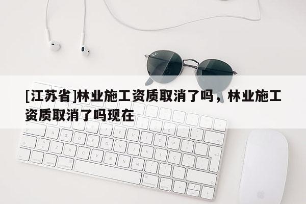 [江蘇省]林業施工資質取消了嗎，林業施工資質取消了嗎現在