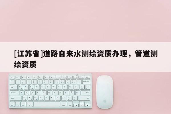 [江蘇省]道路自來水測繪資質辦理，管道測繪資質