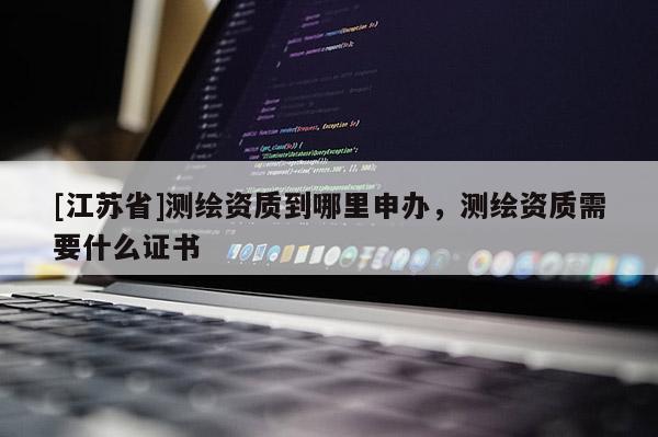 [江蘇省]測繪資質到哪里申辦，測繪資質需要什么證書