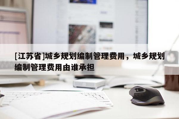 [江蘇省]城鄉規劃編制管理費用，城鄉規劃編制管理費用由誰承擔