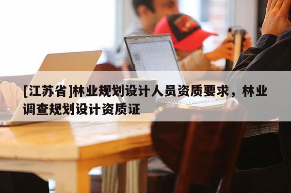 [江蘇省]林業(yè)規(guī)劃設(shè)計(jì)人員資質(zhì)要求，林業(yè)調(diào)查規(guī)劃設(shè)計(jì)資質(zhì)證