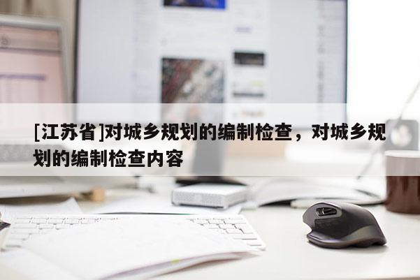 [江蘇省]對城鄉規劃的編制檢查，對城鄉規劃的編制檢查內容