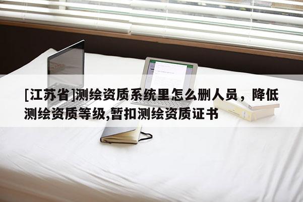 [江蘇省]測繪資質系統里怎么刪人員，降低測繪資質等級,暫扣測繪資質證書