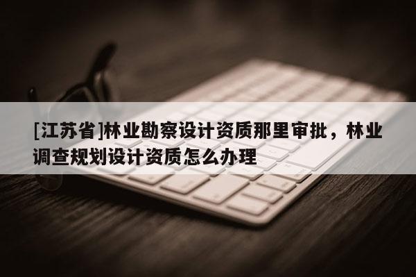 [江蘇省]林業勘察設計資質那里審批，林業調查規劃設計資質怎么辦理