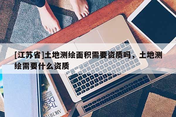 [江蘇省]土地測繪面積需要資質嗎，土地測繪需要什么資質