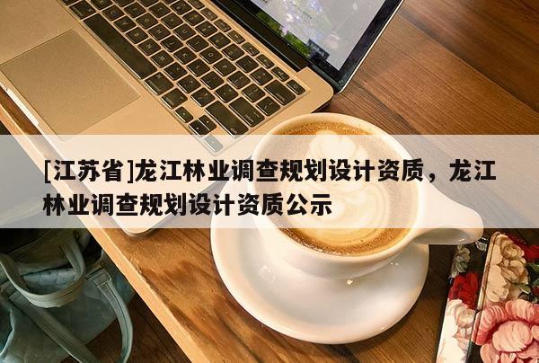 [江蘇省]龍江林業(yè)調(diào)查規(guī)劃設(shè)計(jì)資質(zhì)，龍江林業(yè)調(diào)查規(guī)劃設(shè)計(jì)資質(zhì)公示