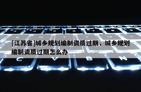 [江蘇省]城鄉規劃編制資質過期，城鄉規劃編制資質過期怎么辦