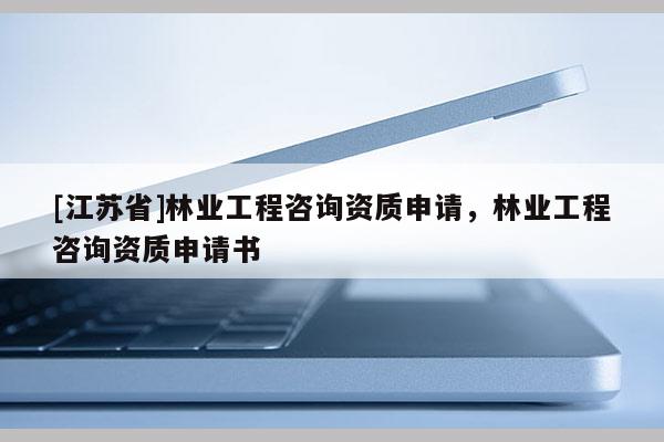 [江蘇省]林業(yè)工程咨詢資質(zhì)申請，林業(yè)工程咨詢資質(zhì)申請書