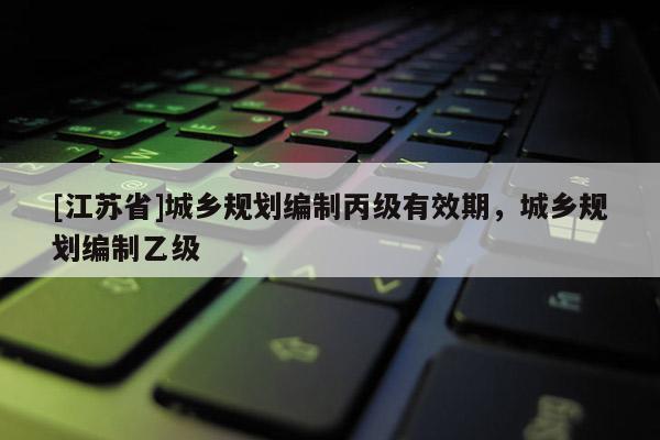 [江蘇省]城鄉(xiāng)規(guī)劃編制丙級(jí)有效期，城鄉(xiāng)規(guī)劃編制乙級(jí)