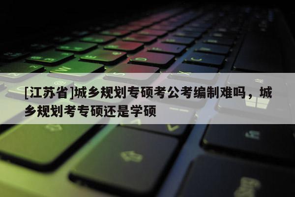 [江蘇省]城鄉規劃專碩考公考編制難嗎，城鄉規劃考專碩還是學碩