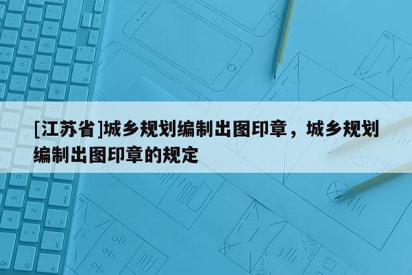 [江蘇省]城鄉(xiāng)規(guī)劃編制出圖印章，城鄉(xiāng)規(guī)劃編制出圖印章的規(guī)定