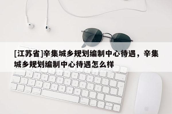 [江蘇省]辛集城鄉規劃編制中心待遇，辛集城鄉規劃編制中心待遇怎么樣