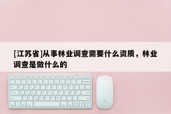 [江蘇省]從事林業(yè)調(diào)查需要什么資質(zhì)，林業(yè)調(diào)查是做什么的