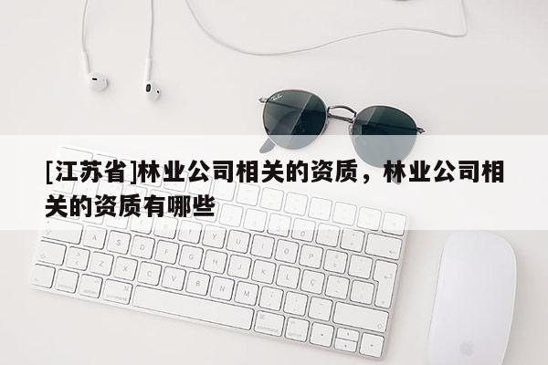 [江蘇省]林業(yè)公司相關(guān)的資質(zhì)，林業(yè)公司相關(guān)的資質(zhì)有哪些
