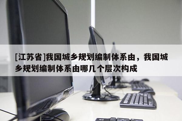 [江蘇省]我國城鄉規劃編制體系由，我國城鄉規劃編制體系由哪幾個層次構成