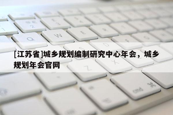 [江蘇省]城鄉規劃編制研究中心年會，城鄉規劃年會官網